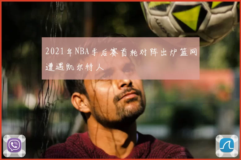 2021年NBA季后赛首轮对阵出炉篮网遭遇凯尔特人
