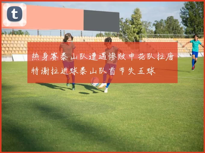 热身赛泰山队遭遇惨败申花队拉唐特谢拉进球泰山队首节失五球