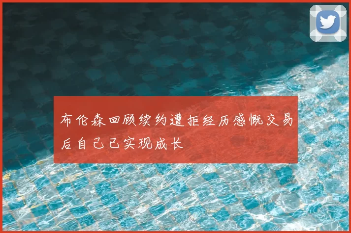 布伦森回顾续约遭拒经历感慨交易后自己已实现成长