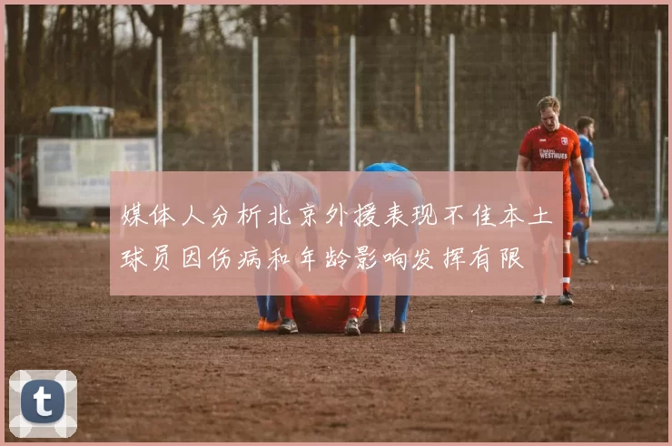 媒体人分析北京外援表现不佳本土球员因伤病和年龄影响发挥有限