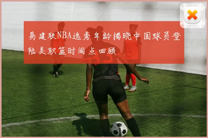 易建联NBA选秀年龄揭晓中国球员登陆美职篮时间点回顾