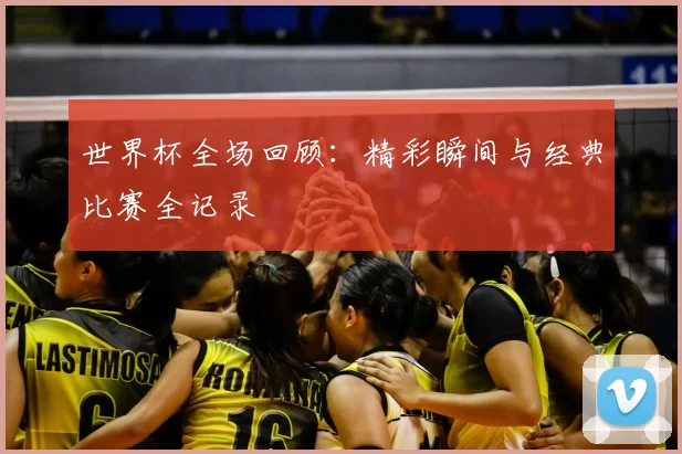世界杯全场回顾:精彩瞬间与经典比赛全记录