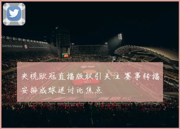 央视欧冠直播版权引关注 赛事转播安排成球迷讨论焦点