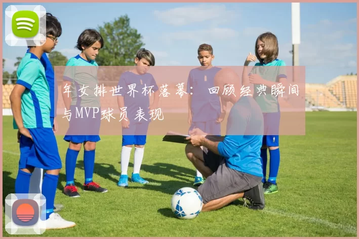年女排世界杯落幕：回顾经典瞬间与MVP球员表现
