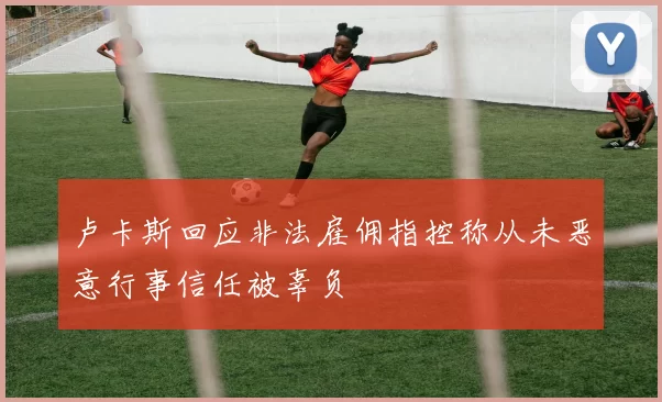 卢卡斯回应非法雇佣指控称从未恶意行事信任被辜负