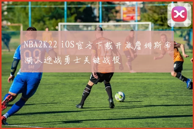 NBA2K22 iOS官方下载开放詹姆斯率湖人迎战勇士关键战役