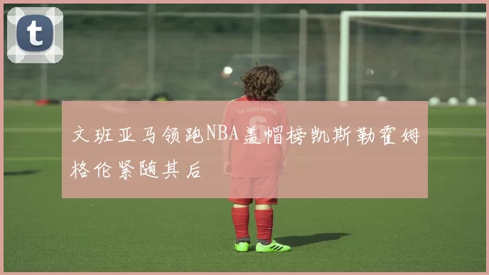 文班亚马领跑NBA盖帽榜凯斯勒霍姆格伦紧随其后