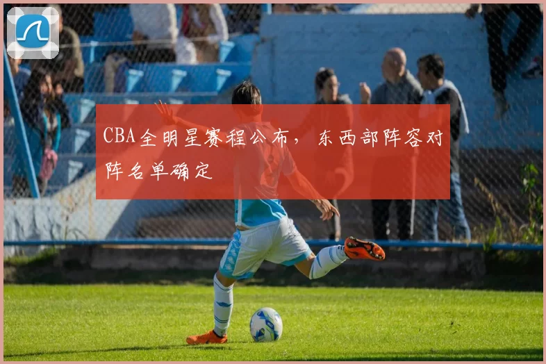 CBA全明星赛程公布,东西部阵容对阵名单确定