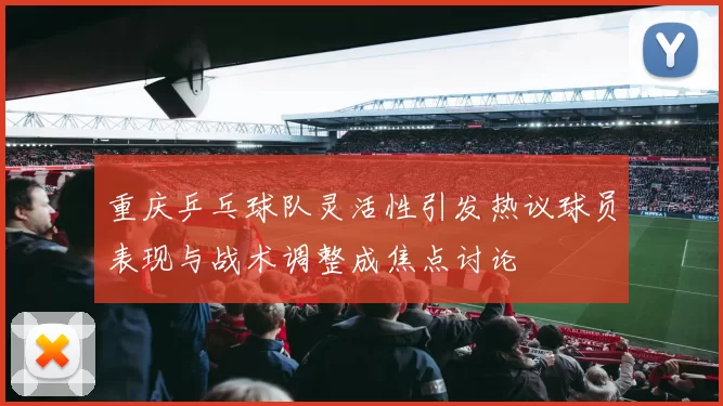 重庆乒乓球队灵活性引发热议球员表现与战术调整成焦点讨论
