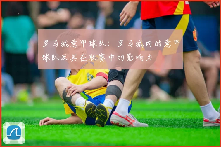 罗马城意甲球队:罗马城内的意甲球队及其在联赛中的影响力