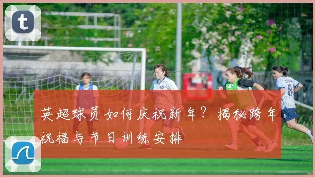 英超球员如何庆祝新年？揭秘跨年祝福与节日训练安排