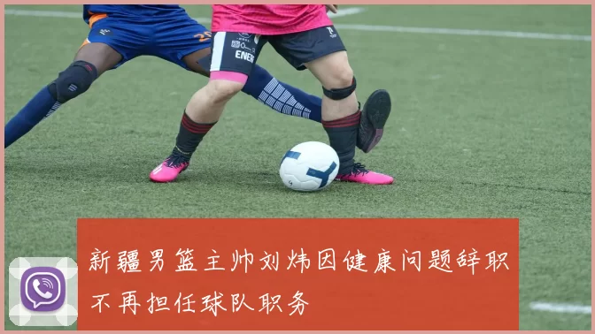 新疆男篮主帅刘炜因健康问题辞职不再担任球队职务