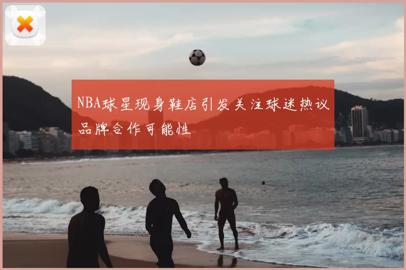 NBA球星现身鞋店引发关注球迷热议品牌合作可能性