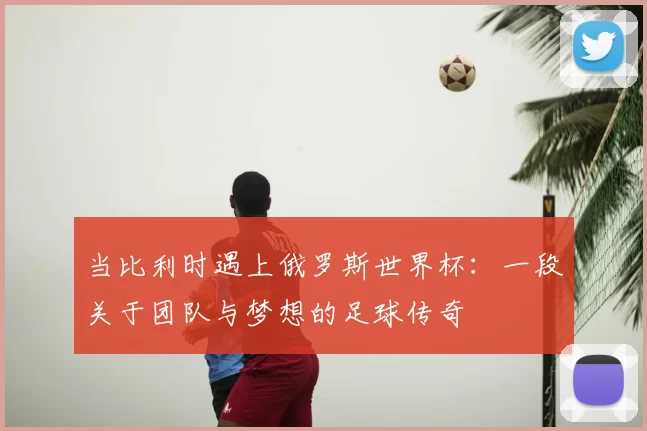 当比利时遇上俄罗斯世界杯：一段关于团队与梦想的足球传奇