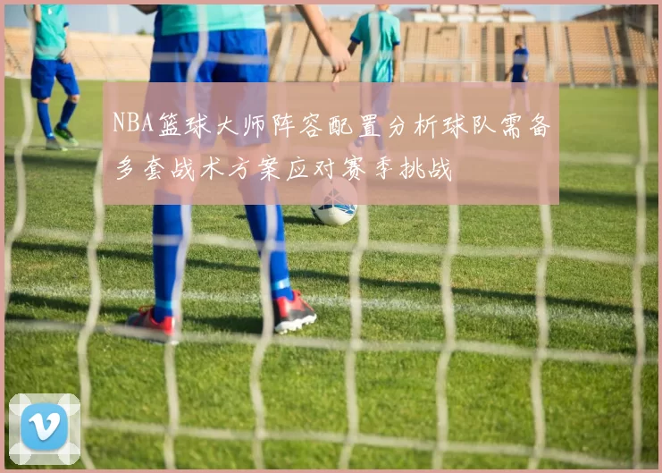 NBA篮球大师阵容配置分析球队需备多套战术方案应对赛季挑战
