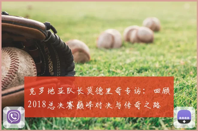 克罗地亚队长莫德里奇专访：回顾2018总决赛巅峰对决与传奇之路