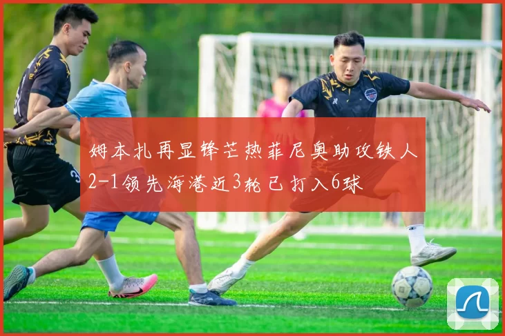 姆本扎再显锋芒热菲尼奥助攻铁人2-1领先海港近3轮已打入6球