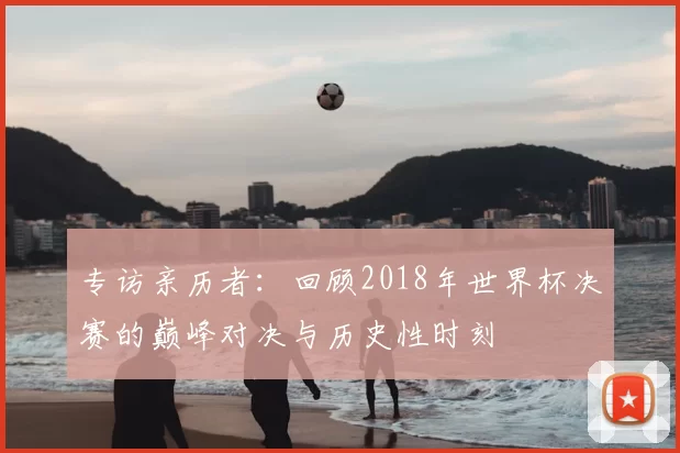专访亲历者：回顾2018年世界杯决赛的巅峰对决与历史性时刻