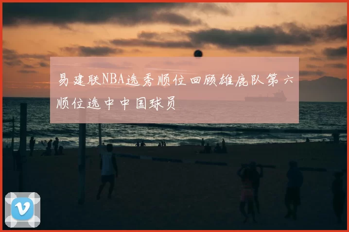 易建联NBA选秀顺位回顾雄鹿队第六顺位选中中国球员