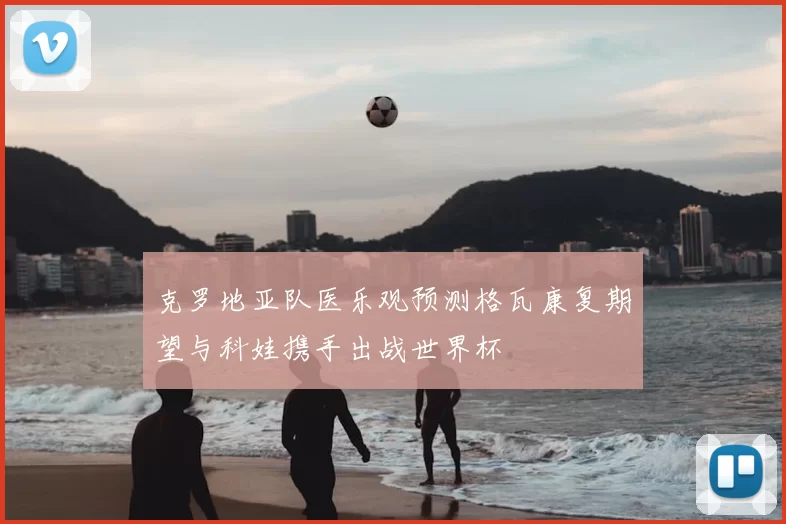 克罗地亚队医乐观预测格瓦康复期望与科娃携手出战世界杯