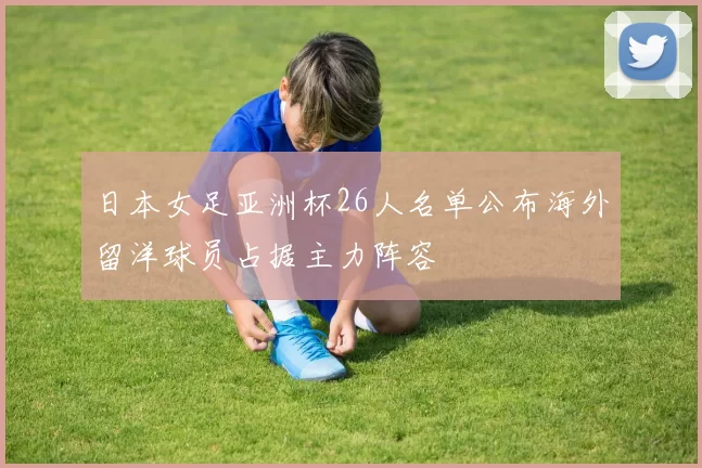 日本女足亚洲杯26人名单公布海外留洋球员占据主力阵容