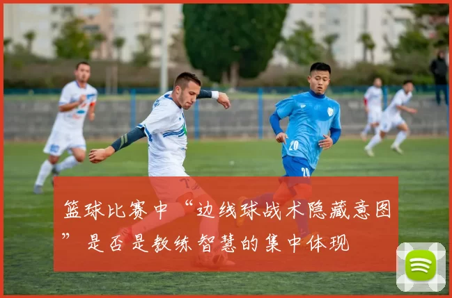 篮球比赛中“边线球战术隐藏意图”是否是教练智慧的集中体现