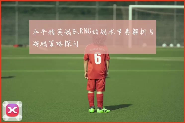 和平精英战队RNG的战术节奏解析与游戏策略探讨