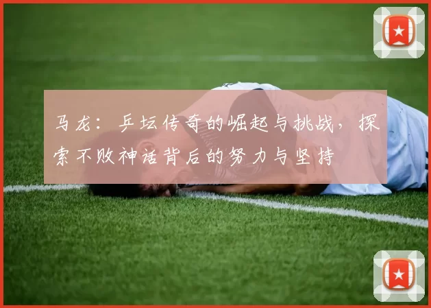 马龙:乒坛传奇的崛起与挑战,探索不败神话背后的努力与坚持