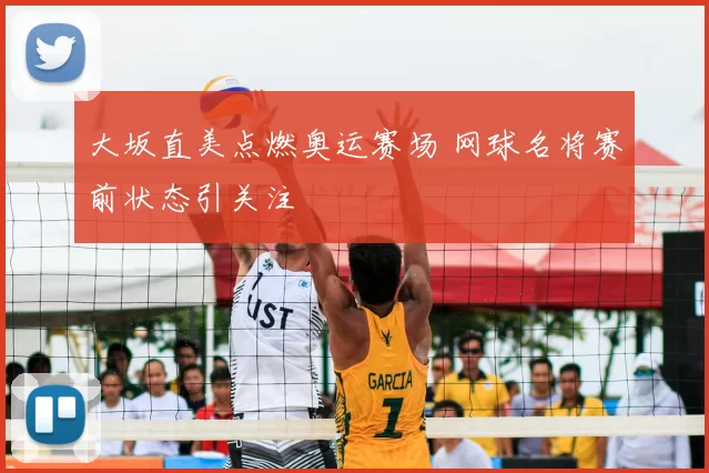 大坂直美点燃奥运赛场 网球名将赛前状态引关注