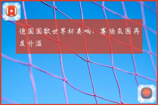 德国国歌世界杯奏响,赛场氛围再度升温