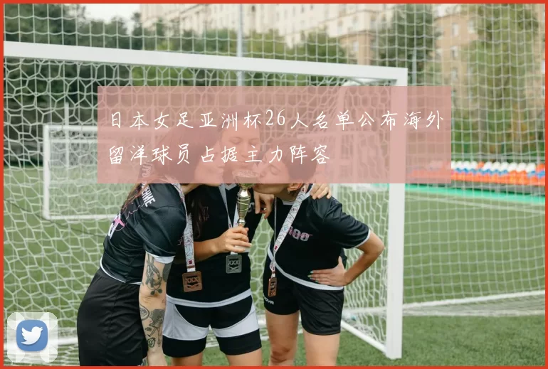 日本女足亚洲杯26人名单公布海外留洋球员占据主力阵容