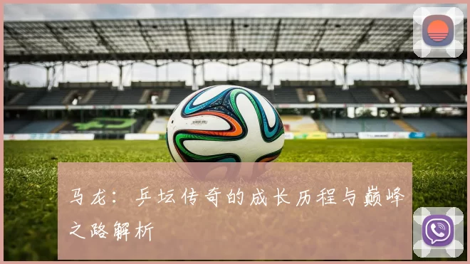 马龙:乒坛传奇的成长历程与巅峰之路解析