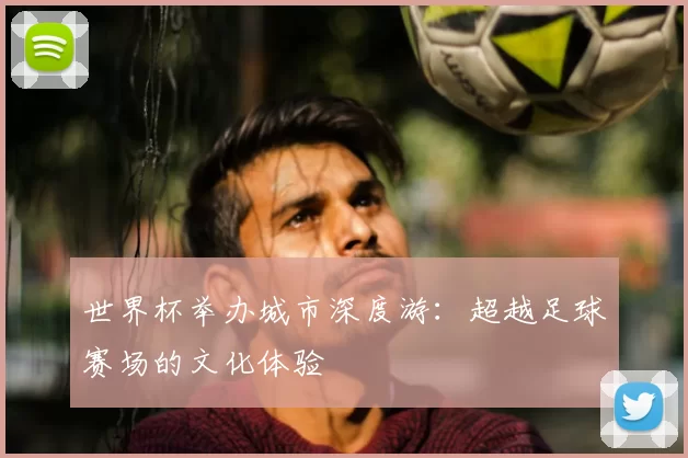 世界杯举办城市深度游：超越足球赛场的文化体验