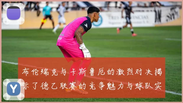 布伦瑞克与卡斯鲁厄的激烈对决揭示了德乙联赛的竞争魅力与球队实力的较量