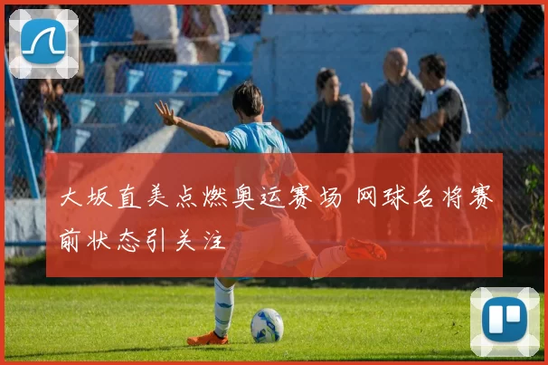 大坂直美点燃奥运赛场 网球名将赛前状态引关注