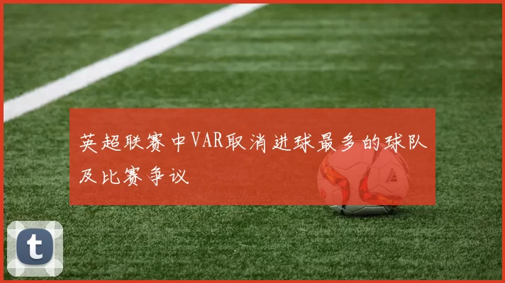 英超联赛中VAR取消进球最多的球队及比赛争议