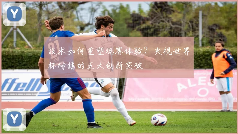 技术如何重塑观赛体验?央视世界杯转播的五大创新突破