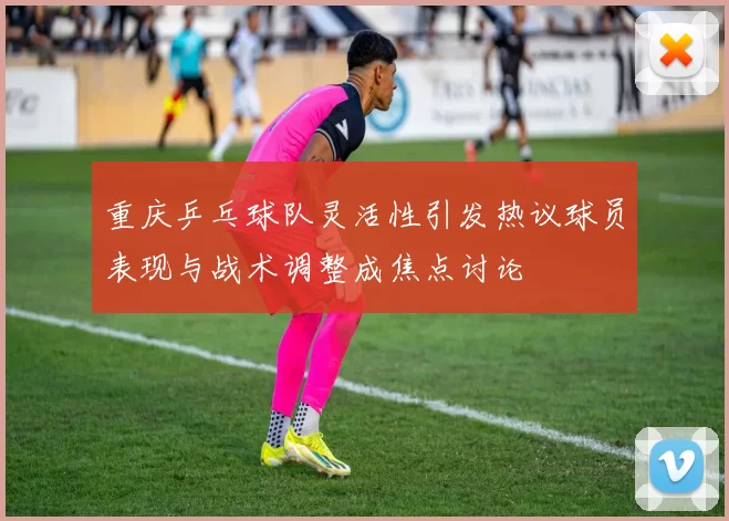 重庆乒乓球队灵活性引发热议球员表现与战术调整成焦点讨论