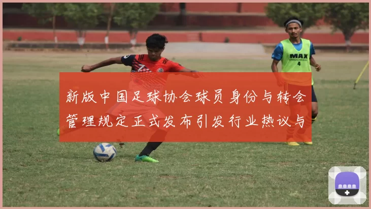 新版中国足球协会球员身份与转会管理规定正式发布引发行业热议与期待